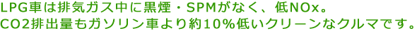 LPG車は排気ガス中に黒煙・SPMがなく、低NOx。CO2排出量もガソリン車より約10％低いクリーンなクルマです。
